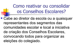 Como reativar ou consolidar
          os Conselhos Escolares?
   Cabe ao diretor da escola ou a quaisquer
    representantes dos segmentos das
    comunidades escolar e local a iniciativa
    de criação dos Conselhos Escolares,
    convocando todos para organizar as
    eleições do colegiado.
 