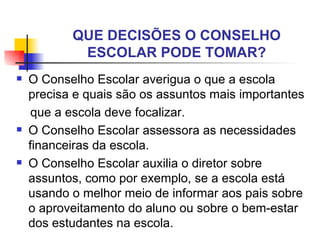 QUE DECISÕES O CONSELHO
            ESCOLAR PODE TOMAR?
   O Conselho Escolar averigua o que a escola
    precisa e quais são os assuntos mais importantes
     que a escola deve focalizar.
   O Conselho Escolar assessora as necessidades
    financeiras da escola.
   O Conselho Escolar auxilia o diretor sobre
    assuntos, como por exemplo, se a escola está
    usando o melhor meio de informar aos pais sobre
    o aproveitamento do aluno ou sobre o bem-estar
    dos estudantes na escola.
 
