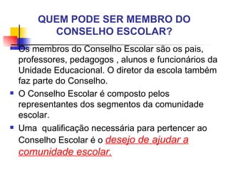 QUEM PODE SER MEMBRO DO
          CONSELHO ESCOLAR?
   Os membros do Conselho Escolar são os pais,
    professores, pedagogos , alunos e funcionários da
    Unidade Educacional. O diretor da escola também
    faz parte do Conselho.
   O Conselho Escolar é composto pelos
    representantes dos segmentos da comunidade
    escolar.
   Uma qualificação necessária para pertencer ao
    Conselho Escolar é o desejo de ajudar a
    comunidade escolar.
 