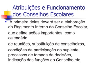 Atribuições e Funcionamento
      dos Conselhos Escolares
    A primeira delas deverá ser a elaboração
    do Regimento Interno do Conselho Escolar,
    que define ações importantes, como
    calendário
    de reuniões, substituição de conselheiros,
    condições de participação do suplente,
    processos de tomada de decisões,
    indicação das funções do Conselho etc.
 