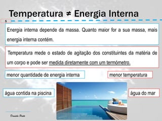 Daniela Pinto
Energia interna depende da massa. Quanto maior for a sua massa, mais
energia interna contém.
5
Temperatura mede o estado de agitação dos constituintes da matéria de
um corpo e pode ser medida diretamente com um termómetro.
menor quantidade de energia interna menor temperatura
água contida na piscina água do mar
 