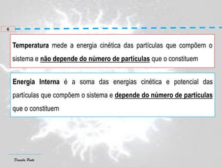 Daniela Pinto
Temperatura mede a energia cinética das partículas que compõem o
sistema e não depende do número de partículas que o constituem
Energia Interna é a soma das energias cinética e potencial das
partículas que compõem o sistema e depende do número de partículas
que o constituem
6
 