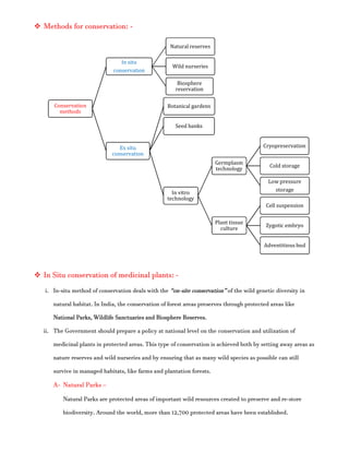  Methods for conservation: -
 In Situ conservation of medicinal plants: -
i. In-situ method of conservation deals with the “on-site conservation” of the wild genetic diversity in
natural habitat. In India, the conservation of forest areas preserves through protected areas like
National Parks, Wildlife Sanctuaries and Biosphere Reserves.
ii. The Government should prepare a policy at national level on the conservation and utilization of
medicinal plants in protected areas. This type of conservation is achieved both by setting away areas as
nature reserves and wild nurseries and by ensuring that as many wild species as possible can still
survive in managed habitats, like farms and plantation forests.
A- Natural Parks –
Natural Parks are protected areas of important wild resources created to preserve and re-store
biodiversity. Around the world, more than 12,700 protected areas have been established.
Conservation
methods
In situ
conservation
Natural reserves
Wild nurseries
Biosphere
reservation
Ex situ
conservation
Botanical gardens
Seed banks
In vitro
technology
Germplasm
technology
Cryopreservation
Cold storage
Low pressure
storage
Plant tissue
culture
Cell suspension
Zygotic embryo
Adventitious bud
 