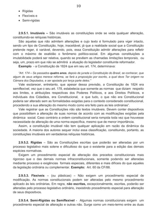 10
• Rígidas
• Flexíveis e
• Semi-rigidas
2.9.5.1. Imutáveis – São imutáveis as constituições onde se veda qualquer alteração,
constituindo-se relíquias históricas.
São aquelas que não admitem alterações e cujo texto é formulado para viger intacto,
sendo um tipo de Constituição, hoje, inaceitável, já que a realidade social que a Constituição
pretende reger, é variável, devendo, pois, essa Constituição admitir alterações para refletir
com o máximo de exatidão o fenômeno político-social. Em algumas constituições a
imutabilidade poderá ser relativa, quando se prevêem as chamadas limitações temporais, ou
seja, um, prazo em que não se admitirá a atuação do legislador constituinte reformador.
Exemplo - a Constituição de 1824 que em seu art. 174, determinava:
“Art. 174 – Se passados quatro anos, depois de jurada a Constituição do Brasil, se conhecer, que
algum de seus artigos merece reforma, se fará a proposição por escrito, a qual deve Ter origem na
Câmara dos Deputados, e ser apoiada por terça parte deles.”
Vale esclarecer, entretanto, que apesar dessa previsão, a Constituição de 1824 era
semiflexível, vez que o seu art. 178, estabelecia que somente as normas que diziam respeito
aos limites, e atribuições respectivas dos Poderes Políticos, e aos Direitos Políticos, e
individuais dos Cidadãos, era Constitucional, e que tudo, o que não era Constitucional
poderia ser alterado sem as formalidades exigidas para o contexto considerado constitucional,
procedendo a sua alteração do mesmo modo como era feito para as leis ordinárias”.
Vale registrar que as Constituições não são textos imutáveis. Devem conter dispositivos
que possibilitem a alteração de suas normas de acordo com as modificações exigidas pela
dinâmica social. Caso contrário a ordem constitucional seria rompida toda vez que houvesse
necessidade de alteração de uma norma específica, mesmo que de menor importância.
Assim, a constituição imutável não tem qualquer aplicação em razão da dinâmica da
sociedade. A maioria dos autores sequer inclui essa classificação, constituindo, portanto, as
constituições imutáveis em verdadeiras relíquias históricas.
2.9.5.2. Rígidas – São as Constituições escritas que poderão ser alteradas por um
processo legislativo mais solene e dificultoso do que o existente para a edição das demais
espécies normativas.
Exigem um procedimento especial de alteração dos preceitos constitucionais mais
rigoroso que o das demais normas infraconstitucionais, somente podendo ser alteradas
mediante processo e exigências formais especiais, diferentes e mais difíceis do que aqueles
da legislação ordinária ou complementar. Exemplo: Art. 60 da CF/88.
2.9.5.3. Flexíveis – (ou plásticas) – Não exigem um procedimento especial de
modificação. As normas constitucionais podem ser alteradas pelo mesmo procedimento
aplicado às leis ordinárias. Em regra, não escritas, excepcionalmente, escritas, poderão ser
alteradas pelo processo legislativo ordinário, inexistindo procedimento especial para alteração
de seus dispositivos.
2.9.5.4. Semi-Rígidas ou Semiflexível - Algumas normas constitucionais exigem um
procedimento especial de alteração e outras não. Surge como um meio-termo entre as duas
 