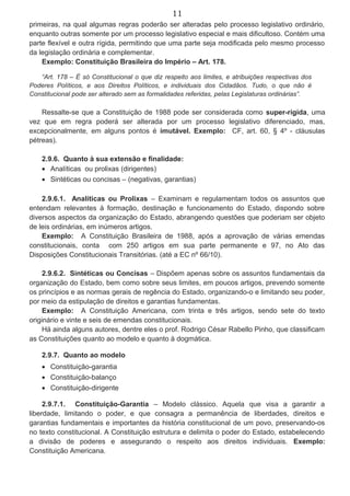 11
primeiras, na qual algumas regras poderão ser alteradas pelo processo legislativo ordinário,
enquanto outras somente por um processo legislativo especial e mais dificultoso. Contém uma
parte flexível e outra rígida, permitindo que uma parte seja modificada pelo mesmo processo
da legislação ordinária e complementar.
Exemplo: Constituição Brasileira do Império – Art. 178.
“Art. 178 – É só Constitucional o que diz respeito aos limites, e atribuições respectivas dos
Poderes Políticos, e aos Direitos Políticos, e individuais dos Cidadãos. Tudo, o que não é
Constitucional pode ser alterado sem as formalidades referidas, pelas Legislaturas ordinárias”.
Ressalte-se que a Constituição de 1988 pode ser considerada como super-rígida, uma
vez que em regra poderá ser alterada por um processo legislativo diferenciado, mas,
excepcionalmente, em alguns pontos é imutável. Exemplo: CF, art. 60, § 4º - cláusulas
pétreas).
2.9.6. Quanto à sua extensão e finalidade:
• Analíticas ou prolixas (dirigentes)
• Sintéticas ou concisas – (negativas, garantias)
2.9.6.1. Analíticas ou Prolixas – Examinam e regulamentam todos os assuntos que
entendam relevantes à formação, destinação e funcionamento do Estado, dispondo sobre
diversos aspectos da organização do Estado, abrangendo questões que poderiam ser objeto
de leis ordinárias, em inúmeros artigos.
Exemplo: A Constituição Brasileira de 1988, após a aprovação de várias emendas
constitucionais, conta com 250 artigos em sua parte permanente e 97, no Ato das
Disposições Constitucionais Transitórias. (até a EC nº 66/10).
2.9.6.2. Sintéticas ou Concisas – Dispõem apenas sobre os assuntos fundamentais da
organização do Estado, bem como sobre seus limites, em poucos artigos, prevendo somente
os princípios e as normas gerais de regência do Estado, organizando-o e limitando seu poder,
por meio da estipulação de direitos e garantias fundamentas.
Exemplo: A Constituição Americana, com trinta e três artigos, sendo sete do texto
originário e vinte e seis de emendas constitucionais.
Há ainda alguns autores, dentre eles o prof. Rodrigo César Rabello Pinho, que classificam
as Constituições quanto ao modelo e quanto à dogmática.
2.9.7. Quanto ao modelo
• Constituição-garantia
• Constituição-balanço
• Constituição-dirigente
2.9.7.1. Constituição-Garantia – Modelo clássico. Aquela que visa a garantir a
liberdade, limitando o poder, e que consagra a permanência de liberdades, direitos e
garantias fundamentais e importantes da história constitucional de um povo, preservando-os
no texto constitucional. A Constituição estrutura e delimita o poder do Estado, estabelecendo
a divisão de poderes e assegurando o respeito aos direitos individuais. Exemplo:
Constituição Americana.
 