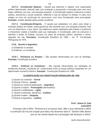 12
2.9.7.2. Constituição Balanço – Aquela que descreve e registra uma organização
política determinada, fazendo dela uma avaliação e preparando a transição para uma nova
etapa, refletindo, por isso, uma situação presente.. A Constituição registra e descreve a ordem
política, econômica e social existente, refletindo a luta de classes no Estado. A cada novo
estágio no rumo da construção do comunismo, uma nova Constituição seria promulgada.
Exemplo: modelo adotado pelos juristas soviéticos
2.9.7.3. Constituição-Dirigente - É aquela que estabelece um plano para dirigir a
evolução política do Estado, preocupando-se não somente com uma situação presente, mas
com um ideal futuro, e que, assim, fixa objetivos a serem realizados pelo Estado e condiciona
o mecanismo estatal a trabalhar pela sua realização. A Constituição, além de estruturar e
delimitar o poder do Estado, inscreve um plano de evolução política, diretrizes a serem
seguidas por ele. Exemplos: Constituição Brasileira de 1988 – art. 3º. Constituição
Portuguesa de 1976.
2.9.8. Quanto à dogmática
a) Ortodoxas ou simples
b) Ecléticas ou complexas
2.9.8.1. Ortodoxas ou Simples – São aquelas influenciadas por uma só ideologia.
Exemplo: Constituição soviética.
2.9.8.2. Ecléticas ou Complexas – São aquelas influenciadas por ideologias de
tendências diversas, resultando de compromisso entre as forças políticas existentes em um
determinado momento histórico. Exemplo: Constituição Brasileira de 1988.
CLASSIFICAÇÃO DA CONSTITUIÇÃO BRASILEIRA DE 1988
a) Quanto ao conteúdo – formal
b) Quanto à forma – escrita
c) Quanto ao modo de elaboração – dogmática
d) Quanto à origem – Promulgada (democrática)
e) Quanto à estabilidade – rígida
f) Quanto à extensão (tamanho) – analítica
g) Quanto modelo – dirigente
h) Quanto à dogmática – eclética
Profª. Jildemi S. Café
Julho/2010
“Começar não é difícil. Terminar já é um pouco mais. Mas o que realmente é difícil
é continuar! Se há uma oração que todos nós devemos fazer é: “Senhor! Não deixes
que eu me canse! Ajuda-me a prosseguir até alcançar a vitória”
(autor desconhecido)”.
 