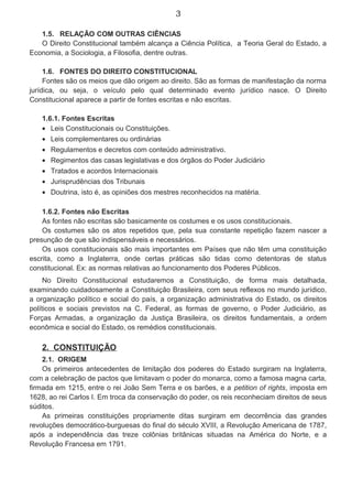 3
1.5. RELAÇÃO COM OUTRAS CIÊNCIAS
O Direito Constitucional também alcança a Ciência Política, a Teoria Geral do Estado, a
Economia, a Sociologia, a Filosofia, dentre outras.
1.6. FONTES DO DIREITO CONSTITUCIONAL
Fontes são os meios que dão origem ao direito. São as formas de manifestação da norma
jurídica, ou seja, o veículo pelo qual determinado evento jurídico nasce. O Direito
Constitucional aparece a partir de fontes escritas e não escritas.
1.6.1. Fontes Escritas
• Leis Constitucionais ou Constituições.
• Leis complementares ou ordinárias
• Regulamentos e decretos com conteúdo administrativo.
• Regimentos das casas legislativas e dos órgãos do Poder Judiciário
• Tratados e acordos Internacionais
• Jurisprudências dos Tribunais
• Doutrina, isto é, as opiniões dos mestres reconhecidos na matéria.
1.6.2. Fontes não Escritas
As fontes não escritas são basicamente os costumes e os usos constitucionais.
Os costumes são os atos repetidos que, pela sua constante repetição fazem nascer a
presunção de que são indispensáveis e necessários.
Os usos constitucionais são mais importantes em Países que não têm uma constituição
escrita, como a Inglaterra, onde certas práticas são tidas como detentoras de status
constitucional. Ex: as normas relativas ao funcionamento dos Poderes Públicos.
No Direito Constitucional estudaremos a Constituição, de forma mais detalhada,
examinando cuidadosamente a Constituição Brasileira, com seus reflexos no mundo jurídico,
a organização político e social do país, a organização administrativa do Estado, os direitos
políticos e sociais previstos na C. Federal, as formas de governo, o Poder Judiciário, as
Forças Armadas, a organização da Justiça Brasileira, os direitos fundamentais, a ordem
econômica e social do Estado, os remédios constitucionais.
2. CONSTITUIÇÃO
2.1. ORIGEM
Os primeiros antecedentes de limitação dos poderes do Estado surgiram na Inglaterra,
com a celebração de pactos que limitavam o poder do monarca, como a famosa magna carta,
firmada em 1215, entre o rei João Sem Terra e os barões, e a petition of rights, imposta em
1628, ao rei Carlos I. Em troca da conservação do poder, os reis reconheciam direitos de seus
súditos.
As primeiras constituições propriamente ditas surgiram em decorrência das grandes
revoluções democrático-burguesas do final do século XVIII, a Revolução Americana de 1787,
após a independência das treze colônias britânicas situadas na América do Norte, e a
Revolução Francesa em 1791.
 
