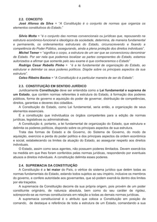 4
2.2. CONCEITO
José Afonso da Silva = “A Constituição é o conjunto de normas que organiza os
elementos constitutivos do Estado.”
Silvio Motta = “é o conjunto das normas convencionais ou jurídicas que, repousando na
estrutura econômico-funcional e ideológica da sociedade, determina, de maneira fundamental
e permanente, os ordenamentos estruturais do Estado, circunscrevendo e fixando a
competência do Poder Público, assegurando, ainda a plena proteção dos direitos individuais”.
Michel Temer = “significa o corpo, a estrutura de um ser que se convencionou denominar
de Estado. Por ser nela que podemos localizar as partes componentes do Estado, estamos
autorizados a afirmar que somente pelo seu exame é que conheceremos o Estado”
Rodrigo Cesar Rebello Pinho = “é a lei fundamental de organização do Estado, ao
estruturar e delimitar os seus poderes políticos. Dispõe sobre os principais aspectos da sua
estrutura”.
Celso Ribeiro Bastos = “A Constituição é a particular maneira de ser do Estado”.
2.3. CONSTITUIÇÃO EM SENTIDO JURÍDICO
Juridicamente Constituição deve ser entendida como a Lei fundamental e suprema de
um Estado, que contém normas referentes à estrutura do Estado, à formação dos poderes
públicos, forma de governo e aquisição do poder de governar, distribuição de competências,
direitos, garantias e deveres dos cidadãos.
A Constituição do Estado, como Lei fundamental, seria então, a organização de seus
elementos essenciais.
É a constituição que individualiza os órgãos competentes para a edição de normas
jurídicas, legislativas ou administrativas.
A Constituição é, portanto, a lei fundamental de organização do Estado, que estrutura e
delimita os poderes políticos, dispondo sobre os principais aspectos de sua estrutura.
Trata das formas de Estado e de Governo, do Sistema de Governo, do modo de
aquisição, exercício e perda do poder político e dos principais aspectos da ordem econômica
e social, estabelecendo os limites da atuação do Estado, ao assegurar respeito aos direitos
individuais.
O Estado, assim como seus agentes, não possuem poderes ilimitados. Devem exercê-los
na medida em que lhes foram conferidos pelas normas jurídicas, respondendo por eventuais
abusos a direitos individuais. A constituição delimita esses poderes.
2.4. SUPREMACIA DA CONSTITUIÇÃO
A Constituição é a lei maior do País, o vértice do sistema jurídico que detém todas as
normas fundamentais do Estado, estando todos sujeitos ao seu império, inclusive os membros
do governo, e confere autoridade aos governantes, que só podem exercê-la dentro dos limites
por ela traçados.
A supremacia da Constituição decorre da sua própria origem, pois provém de um poder
constituinte originário, de natureza absoluta, bem como do seu caráter de rigidez,
sobrepondo-se as normas constitucionais em relação a todas as demais normas jurídicas.
A supremacia constitucional é o atributo que coloca a Constituição em posição de
comando, de destaque e referência de toda a estrutura de um Estado, comandando a sua
 
