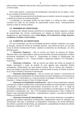 5
ordem jurídica, invalidando todas as leis e atos que lhe forem contrários, obrigando e regendo
a vida da nação.
Para muitos autores, a supremacia da Constituição é decorrência da sua rigidez, e esta,
da sua condição de documento escrito.
É da condição de supremacia da Constituição que se constrói a teoria da recepção e todo
o modelo de controle de constitucionalidade.
A constituição na concepção jurídica de Hans Kelsen, é o vértice de todo o sistema
normativo em razão da sua posição de superioridade jurídica sendo hierarquicamente
superior a todas as normas jurídicas.
2.5. SINÔNIMOS DE CONSTITUIÇÃO
Os autores têm utilizado diversos sinônimos de Constituição sempre realçando o caráter
de superioridade das normas constitucionais em relação às demais normas jurídicas.
Destacamos os mais freqüentes, como: Carta Magna, Lei Fundamental, Código Supremo,
Lei Máxima, Lei Maior e Carta Política.
2.6. ELEMENTOS DA CONSTITUIÇÃO
Em uma Constituição, que tem por finalidade estruturar o Estado e delimitar o seu poder
de atuação, inserem-se normas de conteúdos diversos. José Afonso da Silva, em sua obra
Curso de Direito Constitucional Positivo, classifica os elementos da Constituição em cinco
grandes grupos.
 Elementos Orgânicos – São as normas que tratam da estrutura do Estado,
dispondo sobre a sua organização e modo de funcionamento. Na atual Constituição a matéria
encontra-se disciplinada nos títulos III (Organização do Estado) IV (Organização dos
Poderes), V (capítulos II e III – Forças Armadas e Segurança Pública) e VI (Tributação e
Orçamento).
 Elementos Limitativos – São as normas que tratam dos limites da atuação do
Estado, restringindo o poder de atuação de seus agentes para resguardar direitos
considerados indispensáveis de cada pessoa humana. São as normas que compõem o
elenco dos direitos e garantias fundamentais, impondo limites ao poder do Estado. Encontra-
se no Título II (Direitos e Garantias Fundamentais).
 Elementos Sócio-Ideológicos – São as normas que revelam o compromisso da
ordem constitucional estabelecida com determinados princípios ideológicos, procurando situar
o Estado entre o individualismo e o intervencionismo exarcebado. Encontram-se no Título II
(Capítulo II – Direitos Sociais) e Título VII (Ordem Social).
 Elementos de Estabilidade Constitucional – São as normas destinadas a garantir
a solução dos conflitos constitucionais, instrumentos de defesa do próprio Estado e da própria
Constituição, e das instituições democráticas. Encontra-se nos arts. 102, I “a” (Ação de
Inconstitucionalidade) arts. 34 a 36 (Intervenção nos Estados e nos Municípios), art. 59, I e 60
(Emendas à Constituição), arts. 102 e 103 (Jurisdição Constitucional) e Título V (Defesa do
Estado e das Instituições Democráticas – especialmente o capítulo I, que trata do Estado de
Defesa e do Estado de Sítio).
 Elementos Formais De Aplicabilidade – São as normas destinadas a possibilitar a
aplicação dos próprios dispositivos constitucionais, estabelecendo regras de aplicação das
Constituições. São elas: O preâmbulo, as Disposições Transitórias e as normas definidoras
dos direitos e garantias fundamentais, que estabelecem a aplicabilidade imediata dos direitos
individuais, constantes do 1º, do art. 5º da CF.
 
