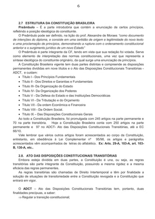 6
2.7 ESTRUTURA DA CONSTITUIÇÃO BRASILEIRA
Preâmbulo – É a parte introdutória que contém a enunciação de certos princípios,
refletindo a posição ideológica do constituinte.
O Preâmbulo pode ser definido, na lição do prof. Alexandre de Moraes “como documento
de intenções do diploma, e consiste em uma certidão de origem e legitimidade do novo texto
e uma proclamação de princípios, demonstrando a ruptura com o ordenamento constitucional
anterior e o surgimento jurídico de um novo Estado”
O Preâmbulo é parte integrante da CF, tendo em vista que sua redação foi votada. Serve
como elemento de interpretação das normas constitucionais, uma vez que representa a
síntese ideológica do constituinte originário, da qual surge uma enunciação de princípios.
A Constituição Brasileira vigente tem duas partes distintas e compreende as disposições
permanentes divididas em nove títulos e o Ato das Disposições Constitucionais Transitórias -
ADCT, e cuidam:
• Título I - Dos Princípios Fundamentais
• Título II - Dos Direitos e Garantias e Fundamentais
• Título III- Da Organização do Estado
• Título IV- Da Organização dos Poderes
• Título V - Da Defesa do Estado e das Instituições Democráticas
• Título VI - Da Tributação e do Orçamento
• Título VII - Da ordem Econômica e Financeira
• Título VIII - Da Ordem Social.
• Título IX – Das Disposições Constitucionais Gerais
Ao todo a Constituição Brasileira, foi promulgada com 245 artigos na parte permanente e
70 na parte transitória. Hoje a Constituição Brasileira conta com 250 artigos na parte
permanente e 97 no ADCT- Ato das Disposições Constitucionais Transitórias, até a EC
66/10.
Vale lembrar que vários outros artigos foram acrescentados ao corpo da Constituição,
entretanto, em obediência à Lei Complementar nº 95/98, os artigos e parágrafos
acrescentados vêm acompanhados de letras do alfabético. Ex: Arts. 29-A, 103-A, art. 103-
B, 130-A, etc..
2.8. ATO DAS DISPOSIÇÕES CONSTITUCIONAIS TRANSITÓRIAS
Embora esteja dividida em duas partes, a Constituição é una, ou seja, as regras
transitórias são parte integrante da Constituição, possuindo a mesma rigidez e a mesma
eficácia das regras permanentes.
As regras transitórias são chamadas de Direito Intertemporal e têm por finalidade a
solução de situações de transitoriedade entre a Constituição revogada e a Constituição que
entrará em vigor.
O ADCT – Ato das Disposições Constitucionais Transitórias tem, portanto, duas
finalidades precípuas, a saber:
⇒ Regular a transição constitucional;
 