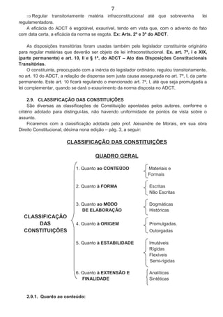 7
⇒ Regular transitoriamente matéria infraconstitucional até que sobrevenha lei
regulamentadora.
A eficácia do ADCT é esgotável, exaurível, tendo em vista que, com o advento do fato
com data certa, a eficácia da norma se esgota. Ex: Arts. 2º e 3º do ADCT.
As disposições transitórias foram usadas também pelo legislador constituinte originário
para regular matérias que deverão ser objeto de lei infraconstitucional. Ex. art. 7º, I e XIX,
(parte permanente) e art. 10, II e § 1º, do ADCT – Ato das Disposições Constitucionais
Transitórias.
O constituinte, preocupado com a inércia do legislador ordinário, regulou transitoriamente,
no art. 10 do ADCT, a relação de dispensa sem justa causa assegurada no art. 7º, I, da parte
permanente. Este art. 10 ficará regulando o mencionado art. 7º, I, até que seja promulgada a
lei complementar, quando se dará o exaurimento da norma disposta no ADCT.
2.9. CLASSIFICAÇÃO DAS CONSTITUIÇÕES
São diversas as classificações de Constituição apontadas pelos autores, conforme o
critério adotado para distingui-las, não havendo uniformidade de pontos de vista sobre o
assunto.
Ficaremos com a classificação adotada pelo prof. Alexandre de Morais, em sua obra
Direito Constitucional, décima nona edição – pág. 3, a seguir:
CLASSIFICAÇÃO DAS CONSTITUIÇÕES
QUADRO GERAL
1. Quanto ao CONTEÚDO Materiais e
Formais
2. Quanto à FORMA Escritas
Não Escritas
3. Quanto ao MODO Dogmáticas
DE ELABORAÇÃO Históricas
CLASSIFICAÇÃO
DAS 4. Quanto à ORIGEM Promulgadas.
CONSTITUIÇÕES Outorgadas
5. Quanto à ESTABILIDADE Imutáveis
Rígidas
Flexíveis
Semi-rigidas
6. Quanto à EXTENSÃO E Analíticas
FINALIDADE Sintéticas
2.9.1. Quanto ao conteúdo:
 