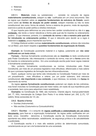 8
• Materiais
• Formais.
2.9.1.1. Materiais (reais ou substanciais) - consiste no conjunto de regras
materialmente constitucionais, estejam ou não codificadas em um único documento. São
as regras que dispõem sobre os aspectos fundamentais da estrutura do Estado, assim
como sobre os limites de atuação do poder estatal, estejam inseridas ou não no texto
constitucional, tais como: forma de estado, forma e sistema de governo, modo de aquisição,
exercício e perda do poder político e direitos individuais.
O que importa para definirmos se uma norma tem caráter constitucional ou não é o seu
conteúdo, não tendo a menor relevância a forma pela qual ela foi inserida no ordenamento
jurídico. O que interessa, portanto, é o conteúdo da norma e não a maneira pela qual ela
foi introduzida no ordenamento jurídico. O que é relevante para decidir se a regra é
material é a matéria, pouco importando sua forma.
O Código Eleitoral contém normas materialmente constitucionais, embora não incluídas
na Lei Maior, pois dizem respeito a questões fundamentais da organização do Estado.
Exemplo de Constituição puramente material é a inglesa, justamente por não estar
codificada em um texto único.
Formais – Normas formalmente constitucionais são as inseridas no texto constitucional
pelo Poder Constituinte, não interessando o conteúdo da norma, mas sim a forma como ela
foi inserida no ordenamento jurídico. Em uma constituição escrita pode haver regras material
e formalmente constitucionais.
São, portanto, formalmente constitucionais as normas introduzidas pelo Poder
Constituinte, por meio de um processo legislativo mais dificultoso, diferenciado e mais solene
do que o processo legislativo de formação das leis infraconstitucionais.
Assim, qualquer norma que tenha sido introduzida na Constituição Federal por meio de
um procedimento mais dificultoso e solene, por um poder soberano, terá natureza
constitucional, não importando o seu conteúdo, o que interessa, na verdade, é a forma de
nascimento da norma.
As regras apenas formalmente constitucionais poderiam ser objeto de leis ordinárias,
mas foram incluídas na Constituição para dar maior realce, em razão de sua importância para
a sociedade, bem como para adquirirem maior estabilidade.
Exemplos na Constituição de 1988, são inúmeros. Citando alguns: licença-paternidade
(art. 7º, XIX), manutenção do Colégio Dom Pedro II na órbita federal (art. 242, § 2º), 13º
salário, férias acrescidas de 1/3, etc.
2.9.2. Quanto à forma:
• Escritas (Instrumental)
• Não escritas (Costumeira ou Consuetudinária)
2.9.2.1. Escritas – é o conjunto de regras codificado e sistematizado em um único
documento, para fixar-se a organização fundamental. As regras estão codificadas em um
texto único. Canotilho denomina a Constituição escrita de Constituição Instrumental,
apontando seu efeito racionalizador, estabilizante, de segurança jurídica e de calculabilidade
e publicidade.
A Constituição escrita é o mais alto estatuto jurídico de determinada comunidade,
caracterizando-se por ser a lei fundamental de uma sociedade.
 