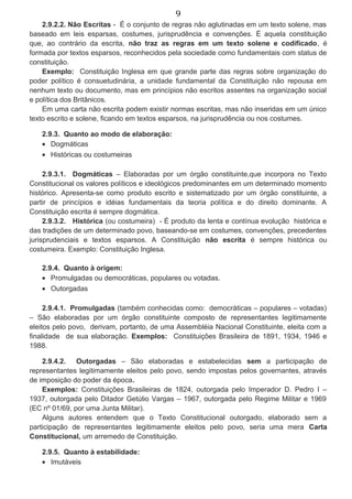 9
2.9.2.2. Não Escritas - É o conjunto de regras não aglutinadas em um texto solene, mas
baseado em leis esparsas, costumes, jurisprudência e convenções. É aquela constituição
que, ao contrário da escrita, não traz as regras em um texto solene e codificado, é
formada por textos esparsos, reconhecidos pela sociedade como fundamentais com status de
constituição.
Exemplo: Constituição Inglesa em que grande parte das regras sobre organização do
poder político é consuetudinária, a unidade fundamental da Constituição não repousa em
nenhum texto ou documento, mas em princípios não escritos assentes na organização social
e política dos Britânicos.
Em uma carta não escrita podem existir normas escritas, mas não inseridas em um único
texto escrito e solene, ficando em textos esparsos, na jurisprudência ou nos costumes.
2.9.3. Quanto ao modo de elaboração:
• Dogmáticas
• Históricas ou costumeiras
2.9.3.1. Dogmáticas – Elaboradas por um órgão constituinte,que incorpora no Texto
Constitucional os valores políticos e ideológicos predominantes em um determinado momento
histórico. Apresenta-se como produto escrito e sistematizado por um órgão constituinte, a
partir de princípios e idéias fundamentais da teoria política e do direito dominante. A
Constituição escrita é sempre dogmática.
2.9.3.2. Histórica (ou costumeira) - É produto da lenta e contínua evolução histórica e
das tradições de um determinado povo, baseando-se em costumes, convenções, precedentes
jurisprudenciais e textos esparsos. A Constituição não escrita é sempre histórica ou
costumeira. Exemplo: Constituição Inglesa.
2.9.4. Quanto à origem:
• Promulgadas ou democráticas, populares ou votadas.
• Outorgadas
2.9.4.1. Promulgadas (também conhecidas como: democráticas – populares – votadas)
– São elaboradas por um órgão constituinte composto de representantes legitimamente
eleitos pelo povo, derivam, portanto, de uma Assembléia Nacional Constituinte, eleita com a
finalidade de sua elaboração. Exemplos: Constituições Brasileira de 1891, 1934, 1946 e
1988.
2.9.4.2. Outorgadas – São elaboradas e estabelecidas sem a participação de
representantes legitimamente eleitos pelo povo, sendo impostas pelos governantes, através
de imposição do poder da época.
Exemplos: Constituições Brasileiras de 1824, outorgada pelo Imperador D. Pedro I –
1937, outorgada pelo Ditador Getúlio Vargas – 1967, outorgada pelo Regime Militar e 1969
(EC nº 01/69, por uma Junta Militar).
Alguns autores entendem que o Texto Constitucional outorgado, elaborado sem a
participação de representantes legitimamente eleitos pelo povo, seria uma mera Carta
Constitucional, um arremedo de Constituição.
2.9.5. Quanto à estabilidade:
• Imutáveis
 