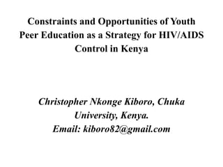 Constraints and Opportunities of Youth
Peer Education as a Strategy for HIV/AIDS
Control in Kenya
Christopher Nkonge Kiboro, Chuka
University, Kenya.
Email: kiboro82@gmail.com
 