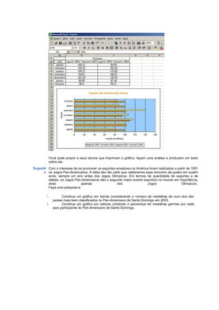 Você pode propor a seus alunos que imprimam o gráfico, façam uma análise e produzam um texto
         sobre ele.
Sugestã Com o interesse de se promover os esportes amadores na América foram realizados a partir de 1951
      o os Jogos Pan-Americanos. A idéia deu tão certo que celebramos esse encontro de quatro em quatro
        anos, sempre um ano antes dos Jogos Olímpicos. Em termos de quantidade de esportes e de
        atletas, os Jogos Pan-Americanos são o segundo maior evento esportivo no mundo em importância,
        atrás                apenas                 dos                Jogos                 Olímpicos.
        Faça uma pesquisa e:

        1.         Construa um gráfico em barras considerando o número de medalhas de ouro dos dez
             países mais bem classificados no Pan-Americano de Santo Domingo em 2003.
        2.         Construa um gráfico em setores contendo o percentual de medalhas ganhas por cada
             país participante do Pan-Americano de Santo Domingo.
 