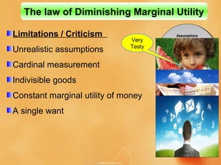 Limitations / Criticism
Unrealistic assumptions
Cardinal measurement
Indivisible goods
Constant marginal utility of money
A single want
The law of Diminishing Marginal Utility
Assumptions
Homogeneity
Single use
Cardinal measurement
Rationality
Continuity
Reasonability
Constance
Divisibility
Assumptions
Homogeneity
Single use
Cardinal measurement
Rationality
Continuity
Reasonability
Constance
Divisibility
Very
Testy
 