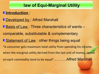 Introduction :
Developed by : Alfred Marshall
Basis of Law : Three characteristics of wants –
comparable, substitutable & complementary
Statement of Law : other things being equal
“A consumer gets maximum total utility from spending his income,
when the marginal utility derived from the last unit of money, spend
on each commodity tend to be equal”……….Alfred Marshall
law of Equi-Marginal Utility
 