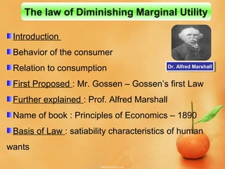 Introduction
Behavior of the consumer
Relation to consumption
First Proposed : Mr. Gossen – Gossen’s first Law
Further explained : Prof. Alfred Marshall
Name of book : Principles of Economics – 1890
Basis of Law : satiability characteristics of human
wants
The law of Diminishing Marginal Utility
Dr. Alfred MarshallDr. Alfred Marshall
 
