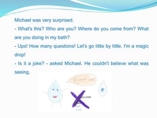 Michael was very surprised.
- What's this? Who are you? Where do you come from? What
are you doing in my bath?
- Ups! How many questions! Let's go little by little. I'm a magic
drop!
- Is it a joke? - asked Michael. He couldn't believe what was
seeing.
 