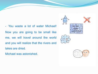 - You waste a lot of water Michael!
Now you are going to be small like
me, we will travel around the world
and you will realize that the rivers and
lakes are dried.
Michael was astonished.
 