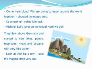 - Come here cloud! We are going to travel around the world
together! - shouted the magic drop.
- It's amazing! - yelled Michael.
- Michael! Let's jump on the cloud! Here we go!!!
They flew above Germany and
started to see lakes, ponds,
reservoirs, rivers and streams
with very little water.
- Look at this! It's a pity! - said
the magical drop very sad.
 