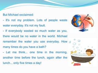But Michael exclaimed:
- It's not my problem. Lots of people waste
water everyday. It's not my fault.
- If everybody wasted so much water as you,
there would be no water in the world. Michael
remember the water you use everyday. How
many times do you have a bath?
- Let me think... one time in the morning,
another time before the lunch, again after the
lunch... only five times a day!
 