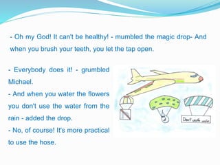 - Oh my God! It can't be healthy! - mumbled the magic drop- And
when you brush your teeth, you let the tap open.
- Everybody does it! - grumbled
Michael.
- And when you water the flowers
you don't use the water from the
rain - added the drop.
- No, of course! It's more practical
to use the hose.
 