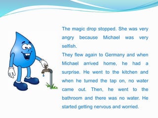 The magic drop stopped. She was very
angry because Michael was very
selfish.
They flew again to Germany and when
Michael arrived home, he had a
surprise. He went to the kitchen and
when he turned the tap on, no water
came out. Then, he went to the
bathroom and there was no water. He
started getting nervous and worried.
 