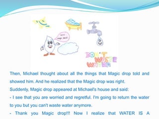 Then, Michael thought about all the things that Magic drop told and
showed him. And he realized that the Magic drop was right.
Suddenly, Magic drop appeared at Michael's house and said:
- I see that you are worried and regretful. I'm going to return the water
to you but you can't waste water anymore.
- Thank you Magic drop!!! Now I realize that WATER IS A
 