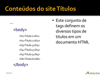 23/02/15
Conteúdos do siteTítulos
...
<body>
<h1>Titulo 1</h1>
<h2>Titulo 2</h2>
<h3>Titulo 3</h3>
<h4>Titulo 4</h4>
<h5>Titulo 5</h5>
<h6>Titulo 6</h6>
</body>
● Este conjunto de
tags definem os
diversos tipos de
titulos em um
documento HTML
 