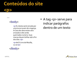 23/02/15
Conteúdos do site
<p>
...
<body>
<p>E a besta sairá cercada por
uma turva nuvem de vingança.
A Casa dos descrentes será
arrasada e eles serão
queimados na terra. Suas
marcas devem brilhar até o fim
dos dias.</p>
<p>de O Livro de Mozilla,
12:10</p>
</body>
● A tag <p> serve para
indicar parágrafos
dentro de um texto
 