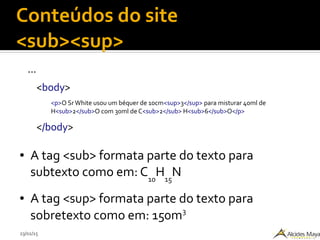 23/02/15
Conteúdos do site
<sub><sup>
...
<body>
<p>O Sr White usou um béquer de 10cm<sup>3</sup> para misturar 40ml de
H<sub>2</sub>O com 30ml de C<sub>2</sub> H<sub>6</sub>O</p>
</body>
● A tag <sub> formata parte do texto para
subtexto como em: C10
H15
N
● A tag <sup> formata parte do texto para
sobretexto como em: 150m3
 