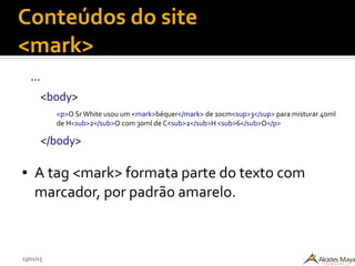 23/02/15
Conteúdos do site
<mark>
...
<body>
<p>O Sr White usou um <mark>béquer</mark> de 10cm<sup>3</sup> para misturar 40ml
de H<sub>2</sub>O com 30ml de C<sub>2</sub>H <sub>6</sub>O</p>
</body>
● A tag <mark> formata parte do texto com
marcador, por padrão amarelo.
 