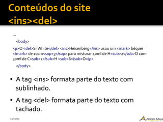 23/02/15
Conteúdos do site
<ins><del>
...
<body>
<p>O <del>SrWhite</del> <ins>Heisenberg</ins> usou um <mark> béquer
</mark> de 10cm<sup>3</sup> para misturar 40ml de H<sub>2</sub>O com
30ml de C<sub>2</sub>H <sub>6</sub>O</p>
</body>
● A tag <ins> formata parte do texto com
sublinhado.
● A tag <del> formata parte do texto com
tachado.
 