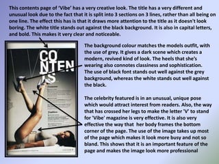 This contents page of ‘Vibe’ has a very creative look. The title has a very different and unusual look due to the fact that it is split into 3 sections on 3 lines, rather than all being on one line. The effect this has is that it draws more attention to the title as it doesn't look boring. The white title stands out against the black background. It is also in capital letters, and bold. This makes it very clear and noticeable.The background colour matches the models outfit, with the use of grey. It gives a dark scene which creates a modern, revived kind of look. The heels that she’s wearing also connotes classiness and sophistication. The use of black font stands out well against the grey background, whereas the white stands out well against the black. The celebrity featured is in an unusual, unique pose which would attract interest from readers. Also, the way that has crossed her legs to make the letter 'V' to stand for 'Vibe' magazine is very effective. It is also very effective the way that  her body frames the bottom corner of the page. The use of the image takes up most of the page which makes it look more busy and not so bland. This shows that it is an important feature of the page and makes the image look more professional