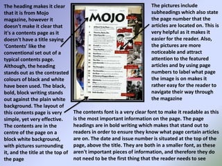 The pictures include subheadings which also state the page number that the articles are located on. This is very helpful as it makes it easier for the reader. Also, the pictures are more noticeable and attract attention to the featured articles and by using page numbers to label what page the image is on makes it rather easy for the reader to navigate their way through the magazineThe heading makes it clear that it is from Mojo magazine, however it doesn't make it clear that it's a contents page as it doesn't have a title saying ‘Contents’ like the conventional set out of a typical contents page. Although, the heading stands out as the contrasted colours of black and white have been used. The black, bold, block writing stands out against the plain white background. The layout of this contents page is very simple, yet very effective. The contents are in the centre of the page on a block white background, with pictures surrounding it, and the title at the top of the pageThe contents font is a very clear font to make it readable as this is the most important information on the page. The page headings are in bold writing which makes that stand out to readers in order to ensure they know what page certain articles are on. The date and issue number is situated at the top of the page, above the title. They are both in a smaller font, as these aren't important pieces of information, and therefore they do not need to be the first thing that the reader needs to see