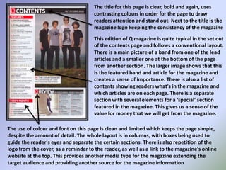 The title for this page is clear, bold and again, uses contrasting colours in order for the page to draw readers attention and stand out. Next to the title is the magazine logo keeping the consistency of the magazineThis edition of Q magazine is quite typical in the set out of the contents page and follows a conventional layout. There is a main picture of a band from one of the lead articles and a smaller one at the bottom of the page from another section. The larger image shows that this is the featured band and article for the magazine and creates a sense of importance. There is also a list of contents showing readers what's in the magazine and which articles are on each page. There is a separate section with several elements for a ‘special’ section featured in the magazine. This gives us a sense of the value for money that we will get from the magazine.The use of colour and font on this page is clean and limited which keeps the page simple, despite the amount of detail. The whole layout is in columns, with boxes being used to guide the reader's eyes and separate the certain sections. There is also repetition of the logo from the cover, as a reminder to the reader, as well as a link to the magazine's online website at the top. This provides another media type for the magazine extending the target audience and providing another source for the magazine information