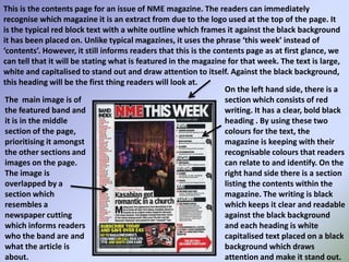 This is the contents page for an issue of NME magazine. The readers can immediately recognise which magazine it is an extract from due to the logo used at the top of the page. It is the typical red block text with a white outline which frames it against the black background it has been placed on. Unlike typical magazines, it uses the phrase ‘this week’ instead of ‘contents’. However, it still informs readers that this is the contents page as at first glance, we can tell that it will be stating what is featured in the magazine for that week. The text is large, white and capitalised to stand out and draw attention to itself. Against the black background, this heading will be the first thing readers will look at.On the left hand side, there is a section which consists of red writing. It has a clear, bold black heading . By using these two colours for the text, the magazine is keeping with their recognisable colours that readers can relate to and identify. On the right hand side there is a section listing the contents within the magazine. The writing is black which keeps it clear and readable against the black background and each heading is white capitalised text placed on a black background which draws attention and make it stand out.The  main image is of the featured band and it is in the middle section of the page, prioritising it amongst the other sections and images on the page. The image is overlapped by a section which resembles a newspaper cutting which informs readers who the band are and what the article is about.