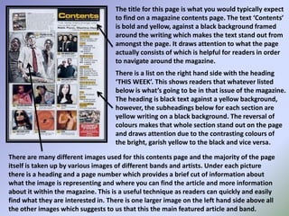 The title for this page is what you would typically expect to find on a magazine contents page. The text ‘Contents’ is bold and yellow, against a black background framed around the writing which makes the text stand out from amongst the page. It draws attention to what the page actually consists of which is helpful for readers in order to navigate around the magazine.There is a list on the right hand side with the heading ‘THIS WEEK’. This shows readers that whatever listed below is what’s going to be in that issue of the magazine. The heading is black text against a yellow background, however, the subheadings below for each section are yellow writing on a black background. The reversal of colours makes that whole section stand out on the page and draws attention due to the contrasting colours of the bright, garish yellow to the black and vice versa.There are many different images used for this contents page and the majority of the page itself is taken up by various images of different bands and artists. Under each picture there is a heading and a page number which provides a brief cut of information about what the image is representing and where you can find the article and more information about it within the magazine. This is a useful technique as readers can quickly and easily find what they are interested in. There is one larger image on the left hand side above all the other images which suggests to us that this the main featured article and band.