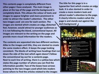 The title for this page is in a typewriter font which creates an edgy look. It is also slanted in order to create a more modern look and attract reader’s attention to the page. It clearly informs readers what the page is and stands out against the dark backgroundThis contents page is completely different from other pages I have analysed.  The main image is place at the top of the page and the background is completely black. This allows the colour of texts and images to appear brighter and more prominent in order to attract the reader’s attention.  The other two images used  are one for each section. The images are slanted which creates an edgy, distorted feel, however, would attract to younger audiences as it is not following the bland, conventional layout. All images are relevant to the writing on the page and provide more visual information for the readers.The contents are separated into two different sections. Alike to the images and title, they are slanted to create the same modern effect. It keeps the page looking consistent. The blocks of writing have headings that run down the side of the text which again doesn’t follow the conventional lay out for a contents page.Next to each line of writing, there is a yellow box which states the page number of where you can find the information parallel. Two of the boxes have arrows pointing to the two images used which lets readers know where to find the articles related to the images