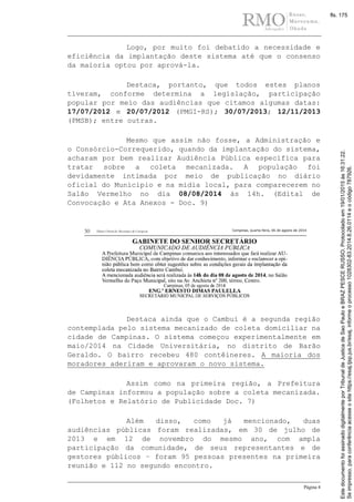 Página 4
Logo, por muito foi debatido a necessidade e
eficiência da implantação deste sistema até que o consenso
da maioria optou por aprová-la.
Destaca, portanto, que todos estes planos
tiveram, conforme determina a legislação, participação
popular por meio das audiências que citamos algumas datas:
17/07/2012 e 20/07/2012 (PMGI-RS); 30/07/2013; 12/11/2013
(PMSB); entre outras.
Mesmo que assim não fosse, a Administração e
o Consórcio-Correquerido, quando da implantação do sistema,
acharam por bem realizar Audiência Pública específica para
tratar sobre a coleta mecanizada. A população foi
devidamente intimada por meio de publicação no diário
oficial do Município e na mídia local, para comparecerem no
Salão Vermelho no dia 08/08/2014 às 14h. (Edital de
Convocação e Ata Anexos - Doc. 9)
Destaca ainda que o Cambuí é a segunda região
contemplada pelo sistema mecanizado de coleta domiciliar na
cidade de Campinas. O sistema começou experimentalmente em
maio/2014 na Cidade Universitária, no distrito de Barão
Geraldo. O bairro recebeu 480 contêineres. A maioria dos
moradores aderiram e aprovaram o novo sistema.
Assim como na primeira região, a Prefeitura
de Campinas informou a população sobre a coleta mecanizada.
(Folhetos e Relatório de Publicidade Doc. 7)
Além disso, como já mencionado, duas
audiências públicas foram realizadas, em 30 de julho de
2013 e em 12 de novembro do mesmo ano, com ampla
participação da comunidade, de seus representantes e de
gestores públicos – foram 95 pessoas presentes na primeira
reunião e 112 no segundo encontro.
Seimpresso,paraconferênciaacesseositehttps://esaj.tjsp.jus.br/esaj,informeoprocesso1028302-83.2014.8.26.0114eocódigo787926.
EstedocumentofoiassinadodigitalmenteporTribunaldeJusticadeSaoPauloeBRAZPESCERUSSO.Protocoladoem19/01/2015às16:31:22.
fls. 175
 