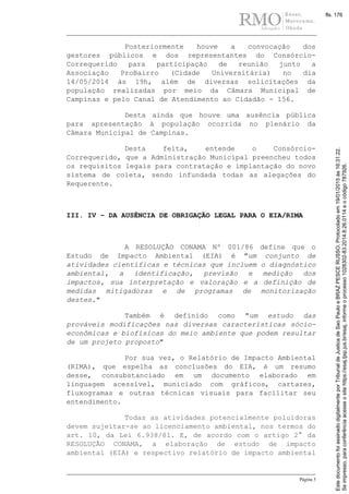 Página 5
Posteriormente houve a convocação dos
gestores públicos e dos representantes do Consórcio-
Correquerido para participação de reunião junto a
Associação ProBairro (Cidade Universitária) no dia
14/05/2014 às 19h, além de diversas solicitações da
população realizadas por meio da Câmara Municipal de
Campinas e pelo Canal de Atendimento ao Cidadão - 156.
Desta ainda que houve uma ausência pública
para apresentação à população ocorrida no plenário da
Câmara Municipal de Campinas.
Desta feita, entende o Consórcio-
Correquerido, que a Administração Municipal preencheu todos
os requisitos legais para contratação e implantação do novo
sistema de coleta, sendo infundada todas as alegações do
Requerente.
III. IV – DA AUSÊNCIA DE OBRIGAÇÃO LEGAL PARA O EIA/RIMA
A RESOLUÇÃO CONAMA Nº 001/86 define que o
Estudo de Impacto Ambiental (EIA) é "um conjunto de
atividades científicas e técnicas que incluem o diagnóstico
ambiental, a identificação, previsão e medição dos
impactos, sua interpretação e valoração e a definição de
medidas mitigadoras e de programas de monitorização
destes."
Também é definido como "um estudo das
prováveis modificações nas diversas características sócio-
econômicas e biofísicas do meio ambiente que podem resultar
de um projeto proposto"
Por sua vez, o Relatório de Impacto Ambiental
(RIMA), que espelha as conclusões do EIA, é um resumo
desse, consubstanciado em um documento elaborado em
linguagem acessível, municiado com gráficos, cartazes,
fluxogramas e outras técnicas visuais para facilitar seu
entendimento.
Todas as atividades potencialmente poluidoras
devem sujeitar-se ao licenciamento ambiental, nos termos do
art. 10, da Lei 6.938/81. E, de acordo com o artigo 2° da
RESOLUÇÃO CONAMA, a elaboração de estudo de impacto
ambiental (EIA) e respectivo relatório de impacto ambiental
Seimpresso,paraconferênciaacesseositehttps://esaj.tjsp.jus.br/esaj,informeoprocesso1028302-83.2014.8.26.0114eocódigo787926.
EstedocumentofoiassinadodigitalmenteporTribunaldeJusticadeSaoPauloeBRAZPESCERUSSO.Protocoladoem19/01/2015às16:31:22.
fls. 176
 
