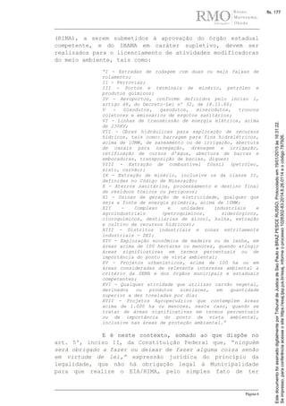 Página 6
(RIMA), a serem submetidos à aprovação do órgão estadual
competente, e do IBAMA em caráter supletivo, devem ser
realizados para o licenciamento de atividades modificadoras
do meio ambiente, tais como:
“I - Estradas de rodagem com duas ou mais faixas de
rolamento;
II - Ferrovias;
III - Portos e terminais de minério, petróleo e
produtos químicos;
IV - Aeroportos, conforme definidos pelo inciso 1,
artigo 48, do Decreto-Lei nº 32, de 18.11.66;
V - Oleodutos, gasodutos, minerodutos, troncos
coletores e emissários de esgotos sanitários;
VI - Linhas de transmissão de energia elétrica, acima
de 230KV;
VII - Obras hidráulicas para exploração de recursos
hídricos, tais como: barragem para fins hidrelétricos,
acima de 10MW, de saneamento ou de irrigação, abertura
de canais para navegação, drenagem e irrigação,
retificação de cursos d'água, abertura de barras e
embocaduras, transposição de bacias, diques;
VIII - Extração de combustível fóssil (petróleo,
xisto, carvão);
IX - Extração de minério, inclusive os da classe II,
definidas no Código de Mineração;
X - Aterros sanitários, processamento e destino final
de resíduos tóxicos ou perigosos;
Xl - Usinas de geração de eletricidade, qualquer que
seja a fonte de energia primária, acima de 10MW;
XII - Complexo e unidades industriais e
agroindustriais (petroquímicos, siderúrgicos,
cloroquímicos, destilarias de álcool, hulha, extração
e cultivo de recursos hídricos);
XIII - Distritos industriais e zonas estritamente
industriais - ZEI;
XIV - Exploração econômica de madeira ou de lenha, em
áreas acima de 100 hectares ou menores, quando atingir
áreas significativas em termos percentuais ou de
importância do ponto de vista ambiental;
XV - Projetos urbanísticos, acima de 100 ha ou em
áreas consideradas de relevante interesse ambiental a
critério da SEMA e dos órgãos municipais e estaduais
competentes;
XVI - Qualquer atividade que utilizar carvão vegetal,
derivados ou produtos similares, em quantidade
superior a dez toneladas por dia;
XVII - Projetos Agropecuários que contemplem áreas
acima de 1.000 ha ou menores, neste caso, quando se
tratar de áreas significativas em termos percentuais
ou de importância do ponto de vista ambiental,
inclusive nas áreas de proteção ambiental.”
E é neste contexto, somado ao que dispõe no
art. 5º, inciso II, da Constituição Federal que, “ninguém
será obrigado a fazer ou deixar de fazer alguma coisa senão
em virtude de lei,” expressão jurídica do princípio da
legalidade, que não há obrigação legal à Municipalidade
para que realize o EIA/RIMA, pelo simples fato de ter
Seimpresso,paraconferênciaacesseositehttps://esaj.tjsp.jus.br/esaj,informeoprocesso1028302-83.2014.8.26.0114eocódigo787926.
EstedocumentofoiassinadodigitalmenteporTribunaldeJusticadeSaoPauloeBRAZPESCERUSSO.Protocoladoem19/01/2015às16:31:22.
fls. 177
 