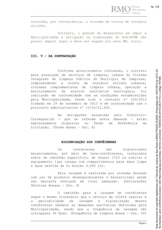 Página 7
alterado, por conveniência, o sistema de coleta de resíduos
sólidos.
Portanto, o pedido do Requerente em impor a
Municipalidade a obrigação na elaboração do EIA/RIMA não
possui amparo legal e deve ser negado por este MM. Juízo.
III. V – DA CONTRATAÇÃO
Conforme anteriormente informado, o contrato
para prestação de serviços de limpeza, urbana do Sistema
Integrado de Limpeza Pública do Município de Campinas,
compreendendo a coleta de resíduos sólidos urbanos,
sistemas complementares de limpeza urbana, operação e
monitoramento de aterros sanitários municipais, foi
realizado em conformidade com as condições estabelecidas
pela Municipalidade, tendo sido o contrato nº 220/2013
firmado em 29 de novembro de 2013 e em conformidade com o
protocolo administrativo nº 13/10/12.350.
As obrigações assumidas pelo Consórcio-
Correquerido - que se referem nesta demanda - estão
expressamente dispostas no Termo de Referência da
Licitação. (Termo Anexo – Doc. 8)
HIGIENIZAÇÃO DOS CONTÊINERES
Os contêineres são higienizados
mecanicamente, por meio de lava-contêineres, instalados
sobre um caminhão específico, de chassi 1723 ou similar e
equipamento tipo tanque com compartimentos para água limpa
e água servida de no mínimo 4.000 lts.
Esta lavagem é realizada por sistema fechado
com uso de produtos desengordurantes e bactericidas sendo
seu descarte efetuado em local adequado. (Declarações
Técnicas Anexas – Doc. 9)
O caminhão para a lavagem de contêineres
segue o mesmo itinerário que o veículo da coleta regular e
a periodicidade da lavagem e higienização desses
contêineres obedece as demandas sanitárias definidas pela
Municipalidade, sendo que a frequência de lavagem não
ultrapassa 30 dias. (Frequência de Limpeza Anexa – Doc. 10)
Seimpresso,paraconferênciaacesseositehttps://esaj.tjsp.jus.br/esaj,informeoprocesso1028302-83.2014.8.26.0114eocódigo787926.
EstedocumentofoiassinadodigitalmenteporTribunaldeJusticadeSaoPauloeBRAZPESCERUSSO.Protocoladoem19/01/2015às16:31:22.
fls. 178
 