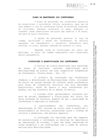 Página 8
PLANO DE MANUTENÇÃO DOS CONTÊINERES
O plano de manutenção dos contêineres baseia-se
em proporcionar a assistência técnica necessária, para que em
todo momento o lote de contêineres esteja em perfeitas condições
de utilização. Qualquer recipiente ou peça, quebrados ou
roubados, serão substituídos num prazo não superior a 48 horas,
sob pena de multa contratual.
A equipe de manutenção percorre as ruas da
cidade, verificando o estado dos contêineres, em veículos
equipados com equipamentos e acessórios necessários para
realizar, no local, qualquer operação de conserto ou troca.
Dependem ainda da fiscalização por parte dos
Munícipes, os quais são também responsáveis pela conservação
destes equipamentos.
DISPOSIÇÃO E QUANTIFICAÇÃO DOS CONTÊINERES
O serviço de coleta mecanizada será executado
em áreas do município conforme especificado pela
Municipalidade em planta com suas respectivas frequências
de atendimento. (Planta Anexa – Doc. 11)
O critério de instalação dos contêineres
obedeceu a determinação da Municipalidade (DLU), ocorrendo
em pontos de grande geração de resíduos dando preferência
para áreas de condomínios verticais com alta densidade
populacional, sendo de quatro a seis contêineres por
quadra, com uma distância de no máximo 20 metros.
O sistema sofre aprimoramento constante por
meio de estudo, mapeamento e fiscalização dos locais com
maior produção de resíduos, momento em que a quantidade de
contêineres é ampliada ou reduzida.
O posicionamento dos contêineres, por
determinação do DLU, ocorrem em locais onde é permitido o
estacionamento de veículos, preservando assim o tráfego de
veículos e pedestres, sem maiores impactos.
A instalação foi realizada após uma campanha
de sensibilização e informação ao munícipe da importância
da implantação do sistema, o qual vem sendo implantado de
forma gradativa e em conformidade com a ordem de serviço
emitida pela Municipalidade.
Seimpresso,paraconferênciaacesseositehttps://esaj.tjsp.jus.br/esaj,informeoprocesso1028302-83.2014.8.26.0114eocódigo787926.
EstedocumentofoiassinadodigitalmenteporTribunaldeJusticadeSaoPauloeBRAZPESCERUSSO.Protocoladoem19/01/2015às16:31:22.
fls. 179
 