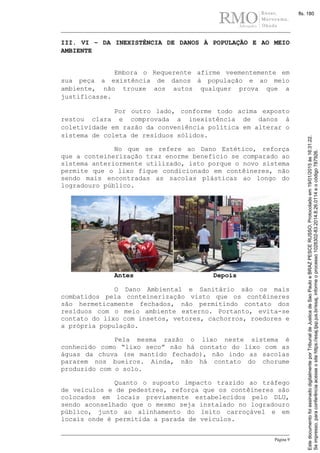 Página 9
III. VI – DA INEXISTÊNCIA DE DANOS À POPULAÇÃO E AO MEIO
AMBIENTE
Embora o Requerente afirme veementemente em
sua peça a existência de danos à população e ao meio
ambiente, não trouxe aos autos qualquer prova que a
justificasse.
Por outro lado, conforme todo acima exposto
restou clara e comprovada a inexistência de danos à
coletividade em razão da conveniência política em alterar o
sistema de coleta de resíduos sólidos.
No que se refere ao Dano Estético, reforça
que a conteinerização traz enorme beneficio se comparado ao
sistema anteriormente utilizado, isto porque o novo sistema
permite que o lixo fique condicionado em contêineres, não
sendo mais encontradas as sacolas plásticas ao longo do
logradouro público.
Antes Depois
O Dano Ambiental e Sanitário são os mais
combatidos pela conteinerização visto que os contêineres
são hermeticamente fechados, não permitindo contato dos
resíduos com o meio ambiente externo. Portanto, evita-se
contato do lixo com insetos, vetores, cachorros, roedores e
a própria população.
Pela mesma razão o lixo neste sistema é
conhecido como “lixo seco” não há contato do lixo com as
águas da chuva (se mantido fechado), não indo as sacolas
pararem nos bueiros. Ainda, não há contato do chorume
produzido com o solo.
Quanto o suposto impacto trazido ao tráfego
de veículos e de pedestres, reforça que os contêineres são
colocados em locais previamente estabelecidos pelo DLU,
sendo aconselhado que o mesmo seja instalado no logradouro
público, junto ao alinhamento do leito carroçável e em
locais onde é permitida a parada de veículos.
Seimpresso,paraconferênciaacesseositehttps://esaj.tjsp.jus.br/esaj,informeoprocesso1028302-83.2014.8.26.0114eocódigo787926.
EstedocumentofoiassinadodigitalmenteporTribunaldeJusticadeSaoPauloeBRAZPESCERUSSO.Protocoladoem19/01/2015às16:31:22.
fls. 180
 