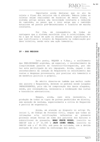 Página 10
Importante ainda destacar que no ato da
coleta o fluxo dos veículos não é afetado. Embora todas as
coletas sejam realizadas em horários de menor fluxo, o
sistema antigo exigia uma velocidade constante e reduzida
do caminhão, ao passo que o novo exige que o caminhão
estacione em pontos pré-determinados e transite em marcha
constante.
Por fim, em consequência de todas as
vantagens que o sistema escolhido traz à coletividade, não
há o que se falar em ação ou omissão lesiva significante e
que justificaria o intento do Requerente na indenização por
dano coletivo, sendo esta uma ação temerária.
IV - DOS PEDIDOS
Isto posto, REQUER a V.Exa., o acolhimento
das PRELIMINARES argüidas, em especial, o reconhecimento da
ilegitimidade passiva do Consórcio-Correquerido, por não
ter este participado do ato impugnado. Ainda, requer o não
reconhecimento da isenção do Requerente no recolhimento das
custas e despesas processuais, por praticar ato temerário e
em benéfico político e próprio.
No mérito observa-se também que melhor razão
não assiste o Requerente, devendo os pedidos serem julgados
IMPROCEDENTES, pois não há comprovação dos danos alegados,
sendo, por consequência, necessária a condenação das custas
e honorários advocatícios.
Requer, ainda, caso seja necessário, a
produção de todos os tipos de provas permitidos em direito,
sem exceção de nenhuma, especialmente a oitiva do Requerido
e pericia de engenharia.
Ainda, em atenção ao disposto no artigo 39,
inciso I, do Código de Processo Civil, requer que todas as
intimações e/ou notificações referentes ao presente
processo sejam feitas em nome dos patronos dos Autores e
subscritores do presente, BRAZ PESCE RUSSO, inscrito na
OAB/SP sob o nº 21.585 e JACK IZUMI OKADA, inscrito na
OAB/SP sob o nº 90.393, sob pena de nulidade, com a devida
anotação de seus nomes na contracapa dos autos.
Seimpresso,paraconferênciaacesseositehttps://esaj.tjsp.jus.br/esaj,informeoprocesso1028302-83.2014.8.26.0114eocódigo787926.
EstedocumentofoiassinadodigitalmenteporTribunaldeJusticadeSaoPauloeBRAZPESCERUSSO.Protocoladoem19/01/2015às16:31:22.
fls. 181
 