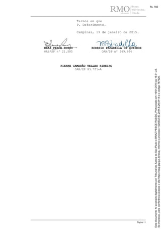 Página 11
Termos em que
P. Deferimento.
Campinas, 19 de janeiro de 2015.
BRAZ PESCE RUSSO
OAB/SP nº 21.585
RODRIGO PARADELLA DE QUEIROZ
OAB/SP nº 289.936
PIERRE CAMARÃO TELLES RIBEIRO
OAB/SP 83.705-A
Seimpresso,paraconferênciaacesseositehttps://esaj.tjsp.jus.br/esaj,informeoprocesso1028302-83.2014.8.26.0114eocódigo787926.
EstedocumentofoiassinadodigitalmenteporTribunaldeJusticadeSaoPauloeBRAZPESCERUSSO.Protocoladoem19/01/2015às16:31:22.
fls. 182
 