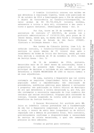 Página 2
O tramite licitatório ocorreu nos moldes em
que determina à legislação vigente, tendo sido publicado em
24 de outubro de 2014 a homologação para o fim de adjudicar
o objeto da Concorrência ao Consórcio-Correquerido, no
valor global de R$ 80.732.810,24 (oitenta milhões,
setecentos e trinta e dois mil, oitocentos e dez reais e
vinte e quatro centavos). (Homologação Anexa – Doc. 2)
Por fim, houve em 29 de novembro de 2013 a
assinatura do contrato nº 220/2013, de acordo com o
protocolo administrativo nº 13/10/12.350, pelo prazo de 12
(doze) meses, sendo que, na mesma data houve a intimação do
Tribunal de Contas do Estado de São Paulo (TCESP).
(Contrato e Intimação Anexos – Doc. 3/4)
Nos termos da Cláusula Quinta, item 5.2, do
referido contrato, o Consórcio-Correquerido iniciaria os
serviços no prazo máximo de 05 (cinco) dias após o
recebimento da Ordem de Início dos Serviços, sendo que esta
fora emitida e recebida em 30 de novembro de 2013. (Ordem
de Serviço Anexa – Doc. 5)
Em 16 de setembro de 2014, portanto,
decorridos mais de 10 (dez) meses da contratação, houve a
propositura da presente Ação Popular, com o objeto
principal de declarar a nulidade do ato administrativo que
determinou a COLETA MECANIZADA DE LIXO no bairro Cambuí e
em suas adjacências.
Em suma, sustenta o Requerente que tal coleta
contempla as seguintes ilegalidades: falta de consulta à
população sobre a implementação; não realização de
precedentes, audiências públicas para debater e esclarecer
a proposta; não publicação no Diário Oficial do Município
do ato que determinou a coleta mecanizada e, por fim, por
não contemplar a escorreita separação do lixo orgânico dos
resíduos que seriam recicláveis. Propugna pela concessão da
liminar, visando suspensão da coleta além de pleitear os
benefícios da Justiça Gratuita.
O Parecer Ministerial foi acolhido pelo MM.
Juízo ao indeferir liminar pretendida sob a fundamentação
de não ter o Requerente comprovado o "periculum in mora",
ou seja, o receio de advir dano irreparável ou de difícil
reparação com a demora do provimento final. Pelo contrário,
preliminarmente confirmam a disponibilidade e necessidade
do serviço de coleta mecanizada, o qual não remanesce
prejuízo ao meio ambiente.
Citadas as partes para contestar.
Seimpresso,paraconferênciaacesseositehttps://esaj.tjsp.jus.br/esaj,informeoprocesso1028302-83.2014.8.26.0114eocódigo787926.
EstedocumentofoiassinadodigitalmenteporTribunaldeJusticadeSaoPauloeBRAZPESCERUSSO.Protocoladoem19/01/2015às16:31:22.
fls. 167
 