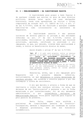 Página 3
II. I – PRELIMINARMENTE – DA ILEGITIMIDADE PASSIVA
A legitimidade para propor a Ação Popular é
de qualquer cidadão que estiver no gozo de seus direitos
políticos, devendo estar quite com suas obrigações
eleitorais, tendo sido apresentado na inicial o último
comprovante de votação (art. 5º, LXXIII da C.F., e art. 1º
da Lei 4.717/65), além de ser facultado a qualquer cidadão
habilitar-se como litisconsorte ou assistente do
Requerente.
A legitimidade passiva é das pessoas
jurídicas de direito público ou privado e das entidades
referidas no art. 1º da Lei 4.717/65, contra as
autoridades, funcionários ou administradores que houverem
autorizado, aprovado, ratificado ou praticado o ato
impugnado, ou que, por omissão, tiverem dado oportunidade à
lesão, e contra os beneficiários diretos do mesmo.
Assim dispõe o artigo 6º da Lei 4.717/65:
“Art. 6º - A ação será proposta contra as pessoas
públicas ou privadas e as entidades referidas no art.
1º, contra as autoridades, funcionários ou
administradores que houverem autorizado, aprovado,
ratificado ou praticado o ato impugnado, ou que, por
omissas, tiverem dado oportunidade à lesão, e contra
os beneficiários diretos do mesmo.
§ 1º - Se não houver benefício direto do ato lesivo,
ou se for ele indeterminado ou desconhecido, a ação
será proposta somente contra as outras pessoas
indicadas neste artigo.”
Observa-se, então, que o ato impugnado pelo
Requerente com a presente demanda refere-se,
exclusivamente, ao que determinou a coleta mecanizada de
resíduos sólidos, não sucedida a consulta popular e por não
contemplar a coleta de recicláveis.
O ato que decidiu e alterou a forma em que se
realizaria a coleta dos resíduos sólidos, ou seja, que
deixasse de ser “porta-a-porta” e passasse a ser na forma
mecanizada e por conteinerização, foi um ato meramente
administrativo e por conveniência exclusiva da
Administração Pública, única parte legitima para figurar no
pólo passivo da presente.
Desta feita, requer seja acolhida a
preliminar de ilegitimidade passiva do Consórcio-
Correquerido, devendo o Requerente ser condenado às custas
e despesas processuais, bem como dos honorários
sucumbênciais.
Seimpresso,paraconferênciaacesseositehttps://esaj.tjsp.jus.br/esaj,informeoprocesso1028302-83.2014.8.26.0114eocódigo787926.
EstedocumentofoiassinadodigitalmenteporTribunaldeJusticadeSaoPauloeBRAZPESCERUSSO.Protocoladoem19/01/2015às16:31:22.
fls. 168
 
